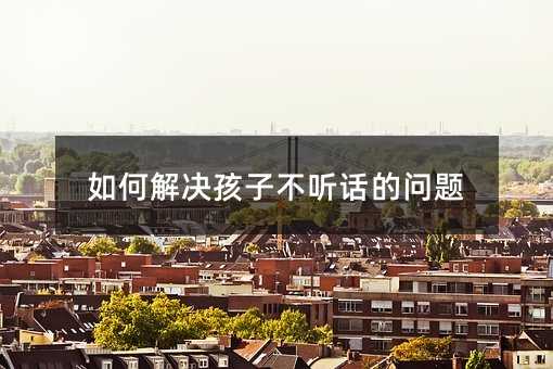 如何解決孩子不聽話的問題