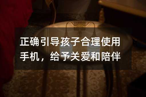 正確引導孩子合理使用手機,給予關愛和陪伴
