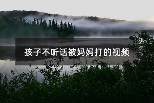 孩子不聽話被媽媽打的視頻
