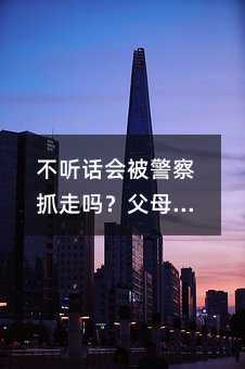 不聽話會被警察抓走嗎?父母如何應對?