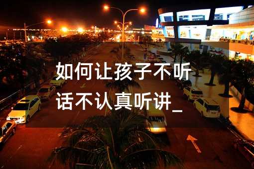 如何讓孩子不聽話不認(rèn)真聽講_