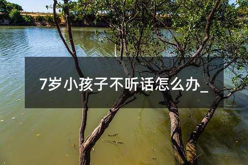 7歲小孩子不聽話怎么辦_