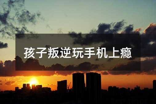 孩子叛逆玩手機上癮