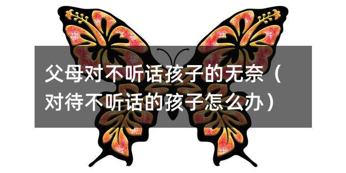 父母對不聽話孩子的無奈(對待不聽話的孩子怎么辦)