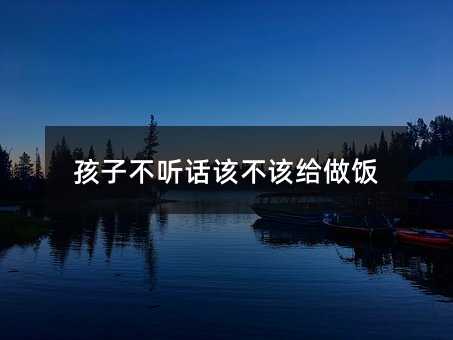 孩子不聽(tīng)話該不該給做飯