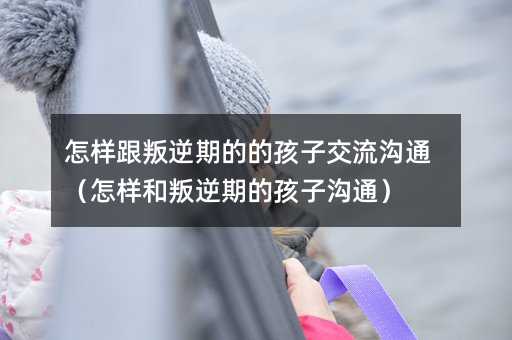 怎樣跟叛逆期的的孩子交流溝通(怎樣和叛逆期的孩子溝通)