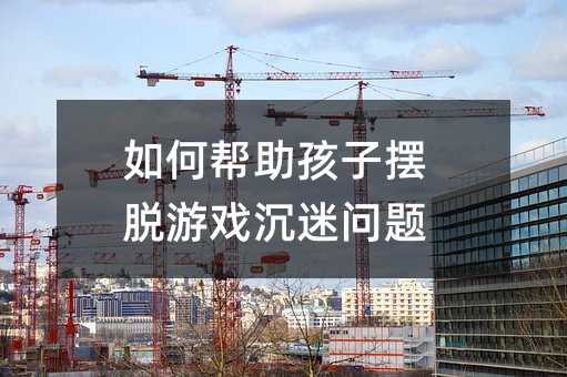 如何幫助孩子擺脫游戲沉迷問(wèn)題