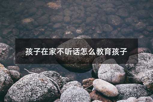 孩子在家不聽話怎么教育孩子