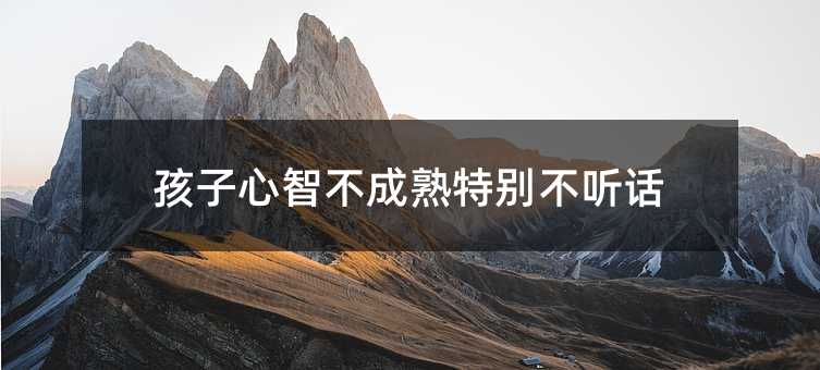 孩子心智不成熟特別不聽話