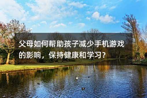 父母如何幫助孩子減少手機游戲的影響,保持健康和學習?