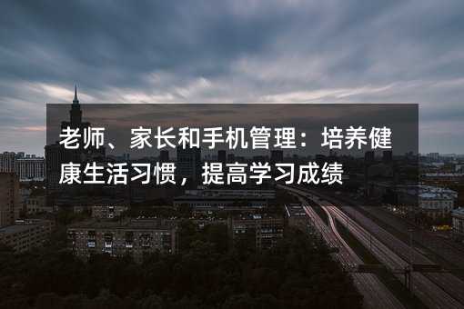 老師、家長和手機管理:培養(yǎng)健康生活習慣,提高學習成績