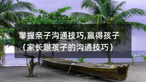 掌握親子溝通技巧,贏得孩子(家長跟孩子的溝通技巧)