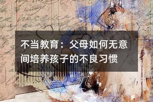 不當教育:父母如何無意間培養孩子的不良習慣