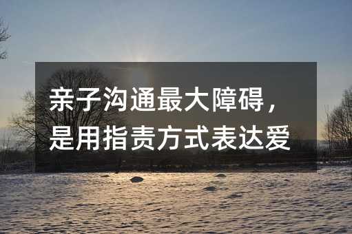 親子溝通最大障礙,是用指責方式表達愛