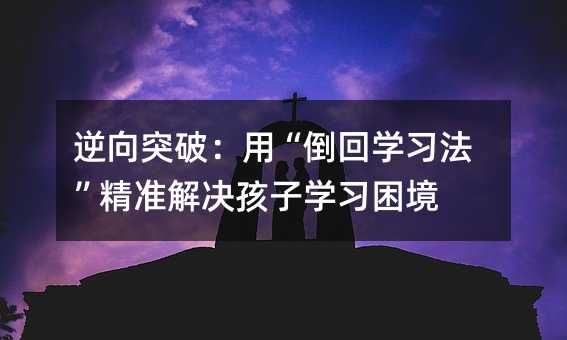 逆向突破:用“倒回學(xué)習(xí)法”精準(zhǔn)解決孩子學(xué)習(xí)困境