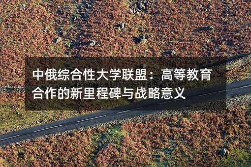 中俄綜合性大學聯盟:高等教育合作的新里程碑與戰略意義