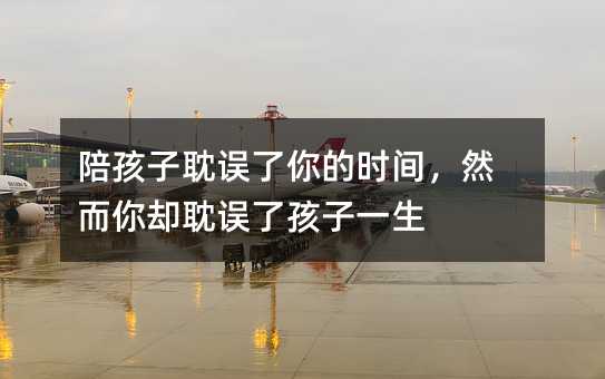 陪孩子耽誤了你的時間,然而你卻耽誤了孩子一生