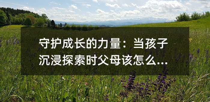 守護(hù)成長(zhǎng)的力量:當(dāng)孩子沉浸探索時(shí)父母該怎么做?