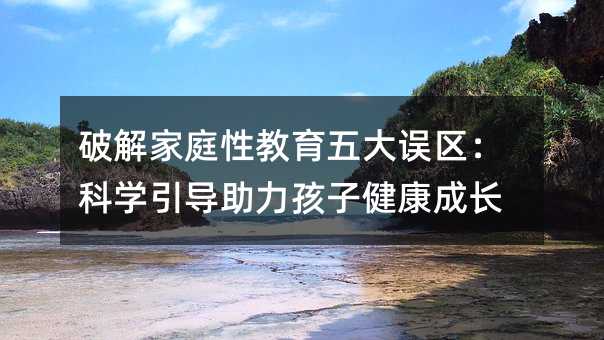破解家庭性教育五大誤區(qū):科學(xué)引導(dǎo)助力孩子健康成長(zhǎng)