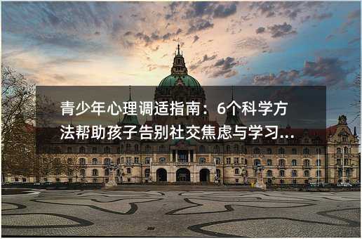 青少年心理調(diào)適指南:6個(gè)科學(xué)方法幫助孩子告別社交焦慮與學(xué)習(xí)壓力