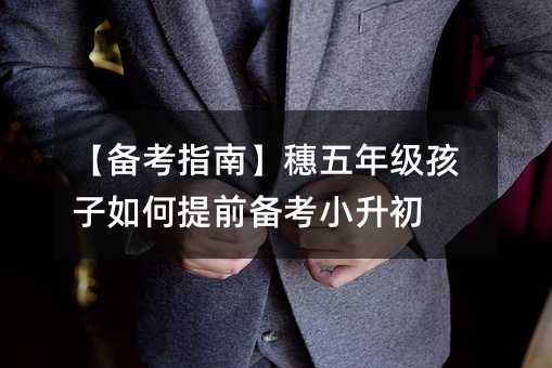 【備考指南】穗五年級孩子如何提前備考小升初