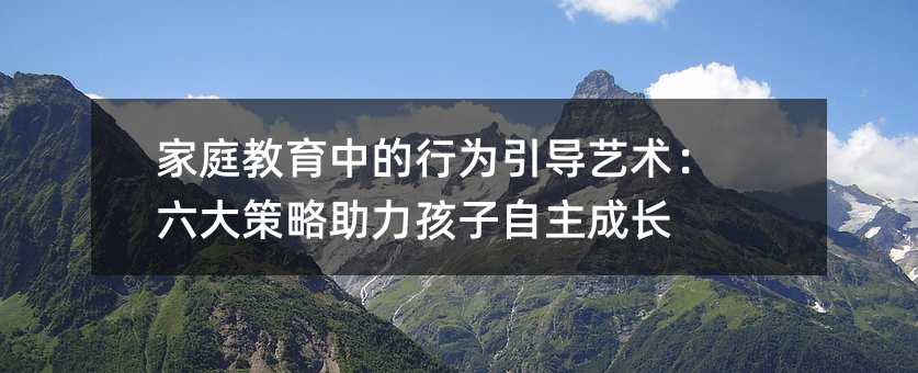 家庭教育中的行為引導藝術:六大策略助力孩子自主成長