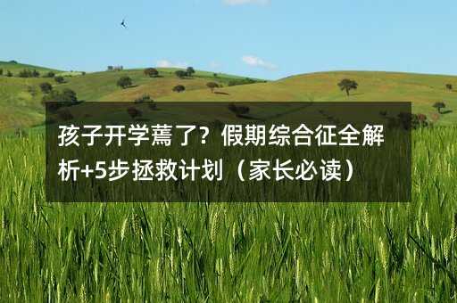 孩子開學蔫了?假期綜合征全解析+5步拯救計劃(家長必讀)