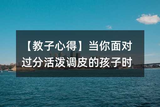 【教子心得】當你面對過分活潑調皮的孩子時