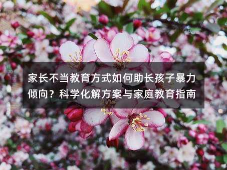 家長(zhǎng)不當(dāng)教育方式如何助長(zhǎng)孩子暴力傾向?科學(xué)化解方案與家庭教育指南