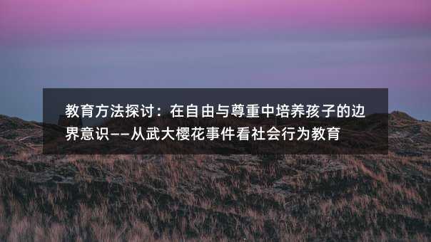 教育方法探討:在自由與尊重中培養孩子的邊界意識——從武大櫻花事件看社會行為教育