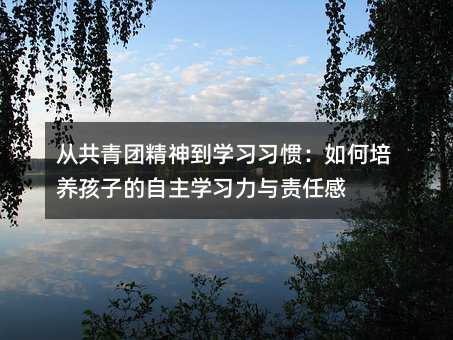 從共青團(tuán)精神到學(xué)習(xí)習(xí)慣:如何培養(yǎng)孩子的自主學(xué)習(xí)力與責(zé)任感