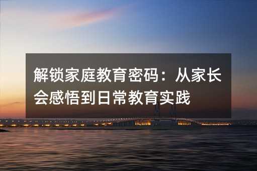 解鎖家庭教育密碼:從家長(zhǎng)會(huì)感悟到日常教育實(shí)踐