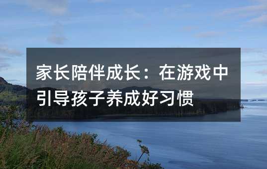 家長陪伴成長:在游戲中引導孩子養成好習慣