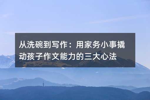 從洗碗到寫作:用家務小事撬動孩子作文能力的三大心法