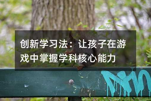 創(chuàng)新學(xué)習(xí)法:讓孩子在游戲中掌握學(xué)科核心能力