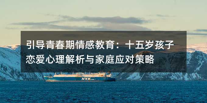 引導青春期情感教育:十五歲孩子戀愛心理解析與家庭應對策略