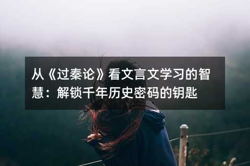 從《過秦論》看文言文學習的智慧:解鎖千年歷史密碼的鑰匙