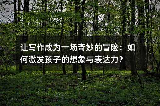 讓寫作成為一場奇妙的冒險:如何激發(fā)孩子的想象與表達(dá)力?