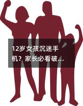 12歲女孩沉迷手機?家長必看破解之道!