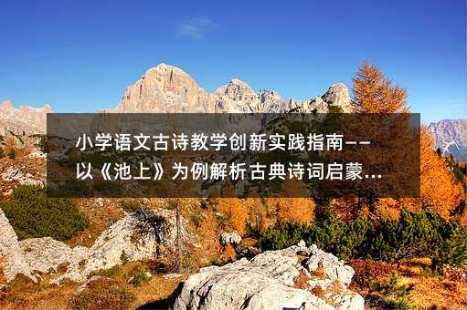 小學語文古詩教學創新實踐指南——以《池上》為例解析古典詩詞啟蒙教育