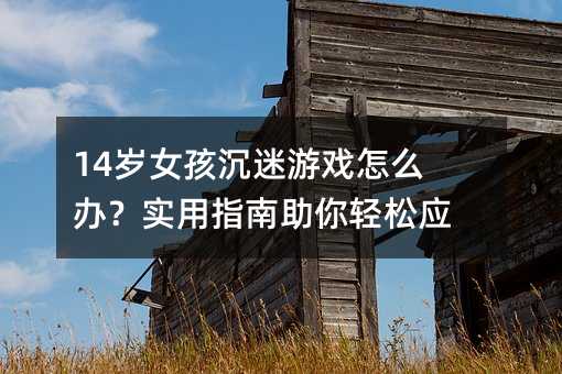 14歲女孩沉迷游戲怎么辦?實用指南助你輕松應對