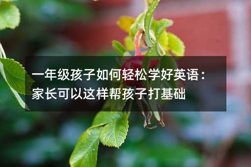 一年級孩子如何輕松學好英語:家長可以這樣幫孩子打基礎