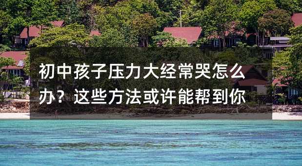 初中孩子壓力大經常哭怎么辦?這些方法或許能幫到你