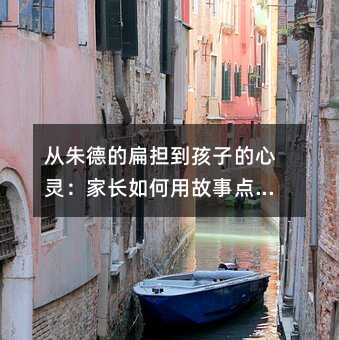 從朱德的扁擔到孩子的心靈:家長如何用故事點燃學習熱情