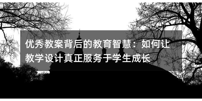 優(yōu)秀教案背后的教育智慧:如何讓教學(xué)設(shè)計(jì)真正服務(wù)于學(xué)生成長(zhǎng)