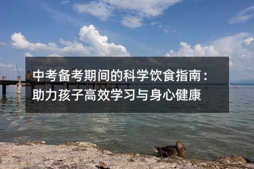 中考備考期間的科學(xué)飲食指南:助力孩子高效學(xué)習(xí)與身心健康