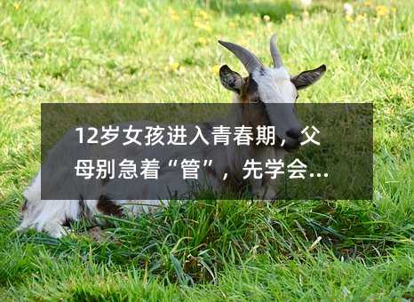 12歲女孩進入青春期,父母別急著“管”,先學會“懂”