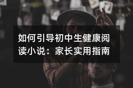 如何引導(dǎo)初中生健康閱讀小說:家長實(shí)用指南