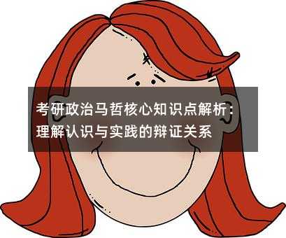 考研政治馬哲核心知識點解析:理解認識與實踐的辯證關系