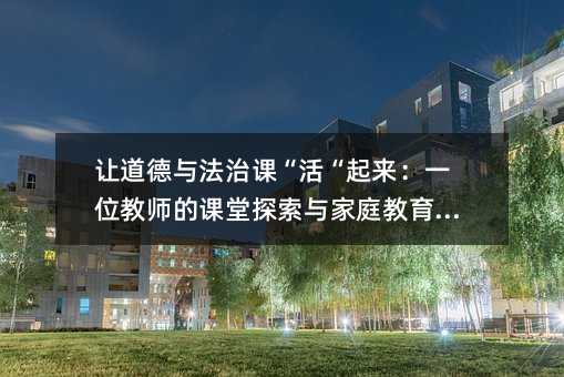 讓道德與法治課“活“起來:一位教師的課堂探索與家庭教育啟示